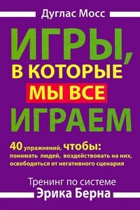 Игры, в которые мы все играем. Тренинг по системе Эрика Берна. 40 упражнений, чтобы понимать людей, воздействовать на них, освободиться от негативного